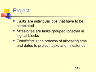 Project
   Tasks are individual jobs that have to be
    completed
   Milestones are tasks grouped together in
    logical blocks
   Timelining is the process of allocating time
    and dates to project tasks and milestones




                                        142
 
