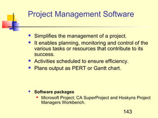Project Management Software

   Simplifies the management of a project.
   It enables planning, monitoring and control of the
    various tasks or resources that contribute to its
    success.
   Activities scheduled to ensure efficiency.
   Plans output as PERT or Gantt chart.



   Software packages
      Microsoft Project; CA SuperProject and Hoskyns Project

       Managers Workbench.

                                               143
 