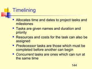 Timelining
   Allocates time and dates to project tasks and
    milestones
   Tasks are given names and duration and
    priority
   Resources and costs for the task can also be
    assigned
   Predecessor tasks are those which must be
    completed before another can begin
   Concurrent tasks are ones which can run at
    the same time
                                       144
 