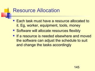 Resource Allocation
   Each task must have a resource allocated to
    it. Eg, worker, equipment, tools, money
   Software will allocate resources flexibly
   If a resource is needed elsewhere and moved
    the software can adjust the schedule to suit
    and change the tasks accordingly




                                     145
 