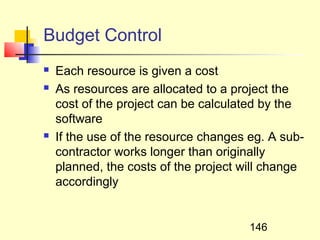 Budget Control
   Each resource is given a cost
   As resources are allocated to a project the
    cost of the project can be calculated by the
    software
   If the use of the resource changes eg. A sub-
    contractor works longer than originally
    planned, the costs of the project will change
    accordingly


                                       146
 