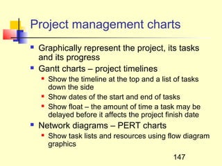 Project management charts
   Graphically represent the project, its tasks
    and its progress
   Gantt charts – project timelines
       Show the timeline at the top and a list of tasks
        down the side
       Show dates of the start and end of tasks
       Show float – the amount of time a task may be
        delayed before it affects the project finish date
   Network diagrams – PERT charts
       Show task lists and resources using flow diagram
        graphics
                                                147
 