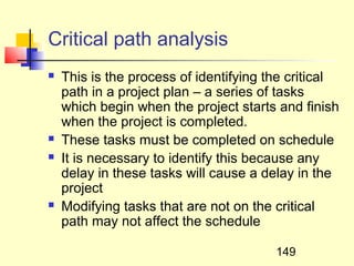 Critical path analysis
   This is the process of identifying the critical
    path in a project plan – a series of tasks
    which begin when the project starts and finish
    when the project is completed.
   These tasks must be completed on schedule
   It is necessary to identify this because any
    delay in these tasks will cause a delay in the
    project
   Modifying tasks that are not on the critical
    path may not affect the schedule

                                        149
 