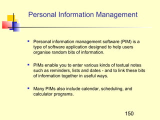 Personal Information Management


   Personal information management software (PIM) is a
    type of software application designed to help users
    organise random bits of information.

   PIMs enable you to enter various kinds of textual notes
    such as reminders, lists and dates - and to link these bits
    of information together in useful ways.

   Many PIMs also include calendar, scheduling, and
    calculator programs.



                                                    150
 