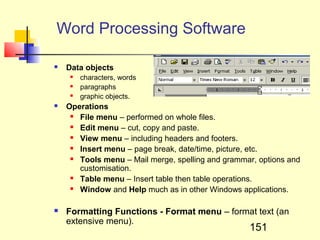Word Processing Software

   Data objects
        characters, words
        paragraphs
        graphic objects.
   Operations
      File menu – performed on whole files.
      Edit menu – cut, copy and paste.
      View menu – including headers and footers.
      Insert menu – page break, date/time, picture, etc.
      Tools menu – Mail merge, spelling and grammar, options and
       customisation.
      Table menu – Insert table then table operations.
      Window and Help much as in other Windows applications.

   Formatting Functions - Format menu – format text (an
    extensive menu).
                                                   151
 