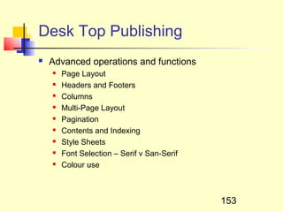 Desk Top Publishing
   Advanced operations and functions
       Page Layout
       Headers and Footers
       Columns
       Multi-Page Layout
       Pagination
       Contents and Indexing
       Style Sheets
       Font Selection – Serif v San-Serif
       Colour use



                                             153
 