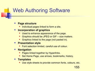 Web Authoring Software

   Page structure
       Individual pages linked to form a site.
   Incorporation of graphics
       Used to enhance appearance of the page.
       Graphics should be JPEG or GIF – size matters.
       Graphics linked to the page (not pasted in).
   Presentation style
       Font selection limited, careful use of colour.
   Navigation
       Pages linked together by Hyperlinks.
       Set Home Page, use arrows, bookmarks, history.
   Templates
       Use style sheets to provide common fonts, colours, etc.

                                                         155
 