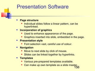 Presentation Software

   Page structure
      Individual slides follow a linear pattern, can be

       hyperlinked.
   Incorporation of graphics
      Used to enhance appearance of the page.

      Graphics inserted into slide, embedded in the page.

   Presentation style
      Font selection vast, careful use of colour.

   Navigation
      Move to next slide by click of mouse.

      Slides can be linked together by hyperlinks.

   Templates
      Various pre-prepared templates available.

      Can make up own template as a slide master.

                                                 156
 