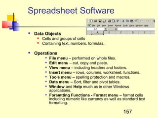 Spreadsheet Software

   Data Objects
        Cells and groups of cells
        Containing text, numbers, formulas.

   Operations
          
              File menu – performed on whole files.
             Edit menu – cut, copy and paste.
             View menu – including headers and footers.
             Insert menu – rows, columns, worksheet, functions.
             Tools menu – spelling protection and macros.
             Data menu – Sort, filter and pivot tables.
             Window and Help much as in other Windows
              applications.
             Foramtting Functions - Format menu – format cells
              including numeric like currency as well as standard text
              formatting.

                                                         157
 