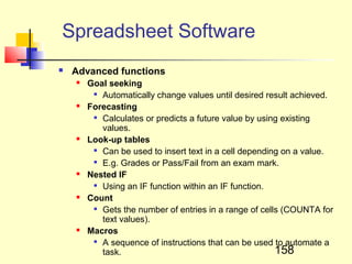 Spreadsheet Software
   Advanced functions
       Goal seeking
         
           Automatically change values until desired result achieved.
       Forecasting
          Calculates or predicts a future value by using existing

           values.
       Look-up tables
         
           Can be used to insert text in a cell depending on a value.
         
           E.g. Grades or Pass/Fail from an exam mark.
       Nested IF
          Using an IF function within an IF function.

       Count
          Gets the number of entries in a range of cells (COUNTA for

           text values).
       Macros
          A sequence of instructions that can be used to automate a

           task.                                        158
 
