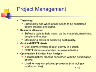 Project Management
   Timelining
        Shows how and when a task needs to be completed
         before the next one starts.
   Resource allocation
        Software tools to help match up the materials, machines,
         people and money.
        Maximising profits or achieving best quality.
   Gant and PERTT charts
        Gant shows timings of each activity in a chart.
        PERTT shows relationship between activities.
   Optimisation & Critical Path Analysis
        A mathematical process concerned with the optimisation
         of time.
        Used for very complicated processes (managing a
         production line).
                                                    159
 