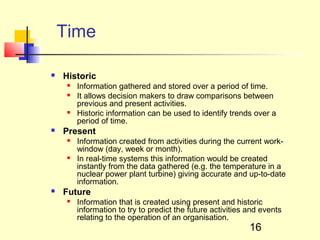 Time

   Historic
        Information gathered and stored over a period of time.
        It allows decision makers to draw comparisons between
         previous and present activities.
        Historic information can be used to identify trends over a
         period of time.
   Present
        Information created from activities during the current work-
         window (day, week or month).
        In real-time systems this information would be created
         instantly from the data gathered (e.g. the temperature in a
         nuclear power plant turbine) giving accurate and up-to-date
         information.
   Future
        Information that is created using present and historic
         information to try to predict the future activities and events
         relating to the operation of an organisation.
                                                             16
 