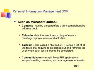 Personal Information Management (PIM)


   Such as Microsoft Outlook:
       Contacts - can be thought of as a very comprehensive
        address book.

       Calendar - lets the user keep a diary of events,
        meetings, appointments and activities.

       Task list - also called a “To-do list”. It keeps a list of all
        the tasks that require to be carried out and reminds the
        user when each task is due to be completed.

       Communication – e-mail. Most PIM applications
        support sending, receiving and management of emails.

                                                          160
 
