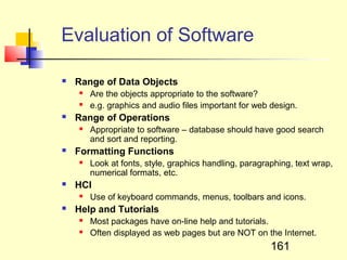Evaluation of Software

   Range of Data Objects
       Are the objects appropriate to the software?
       e.g. graphics and audio files important for web design.
   Range of Operations
       Appropriate to software – database should have good search
        and sort and reporting.
   Formatting Functions
       Look at fonts, style, graphics handling, paragraphing, text wrap,
        numerical formats, etc.
   HCI
       Use of keyboard commands, menus, toolbars and icons.
   Help and Tutorials
       Most packages have on-line help and tutorials.
       Often displayed as web pages but are NOT on the Internet.
                                                        161
 