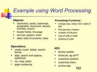 Example using Word Processing
    Objects:                                Formatting Functions:
         characters, words, sentences,        change size, colour, font, style of
          paragraphs, document, section,        text
          footnote, column                     line spacing, margins
         header footer, line page             number of columns
         text box, graphic, chart             size of cells in table
         table, table of contents, index      shading of cells


Operations:
       create, insert, delete, search,
                                            HCI:
        format                                 familiar toolbar
       align, search and replace,             shortcuts, eg ctrl P
        spellcheck                             customize toolbars
       cut, copy, paste                       customize menu
       page numbering                         on-line help
                                                                  162
 