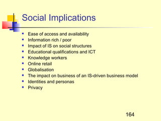 Social Implications
   Ease of access and availability
   Information rich / poor
   Impact of IS on social structures
   Educational qualifications and ICT
   Knowledge workers
   Online retail
   Globalisation
   The impact on business of an IS-driven business model
   Identities and personas
   Privacy




                                                   164
 