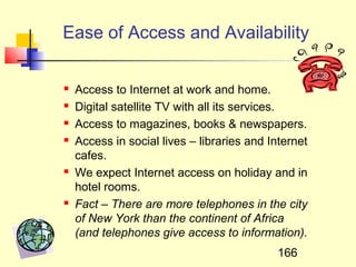 Ease of Access and Availability

   Access to Internet at work and home.
   Digital satellite TV with all its services.
   Access to magazines, books & newspapers.
   Access in social lives – libraries and Internet
    cafes.
   We expect Internet access on holiday and in
    hotel rooms.
   Fact – There are more telephones in the city
    of New York than the continent of Africa
    (and telephones give access to information).
                                            166
 