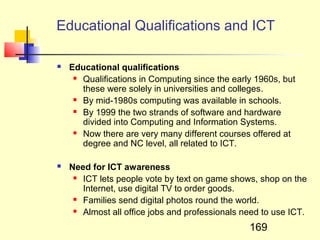 Educational Qualifications and ICT

   Educational qualifications
      Qualifications in Computing since the early 1960s, but

       these were solely in universities and colleges.
      By mid-1980s computing was available in schools.

      By 1999 the two strands of software and hardware

       divided into Computing and Information Systems.
      Now there are very many different courses offered at

       degree and NC level, all related to ICT.

   Need for ICT awareness
      ICT lets people vote by text on game shows, shop on the

       Internet, use digital TV to order goods.
      Families send digital photos round the world.

      Almost all office jobs and professionals need to use ICT.


                                                 169
 