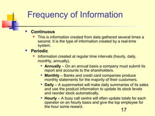 Frequency of Information
   Continuous
        This is information created from data gathered several times a
         second. It is the type of information created by a real-time
         system.
   Periodic
        Information created at regular time intervals (hourly, daily,
         monthly, annually).
            Annually – On an annual basis a company must submit its

             report and accounts to the shareholders.
            Monthly – Banks and credit card companies produce

             monthly statements for the majority of their customers.
            Daily – A supermarket will make daily summaries of its sales

             and use the product information to update its stock levels
             and reorder stock automatically.
            Hourly – A busy call centre will often update totals for each

             operator on an hourly basis and give the top employee for
             the hour some reward.
                                                         17
 