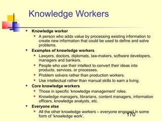 Knowledge Workers
   Knowledge worker
      A person who adds value by processing existing information to
       create new information that could be used to define and solve
       problems.
   Examples of knowledge workers
      Lawyers, doctors, diplomats, law-makers, software developers,
       managers and bankers.
      People who use their intellect to convert their ideas into
       products, services, or processes.
      Problem solvers rather than production workers.
      Use intellectual rather than manual skills to earn a living.
   Core knowledge workers
      Those in specific ‘knowledge management’ roles.
      Knowledge managers, librarians, content managers, information
       officers, knowledge analysts, etc.
   Everyone else
      All the other knowledge workers – everyone engaged in some
       form of ‘knowledge work’.                          170
 
