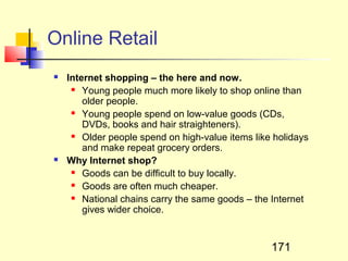 Online Retail
   Internet shopping – the here and now.
      Young people much more likely to shop online than

        older people.
      Young people spend on low-value goods (CDs,

        DVDs, books and hair straighteners).
      Older people spend on high-value items like holidays

        and make repeat grocery orders.
   Why Internet shop?
      Goods can be difficult to buy locally.

      Goods are often much cheaper.

      National chains carry the same goods – the Internet

        gives wider choice.


                                                  171
 