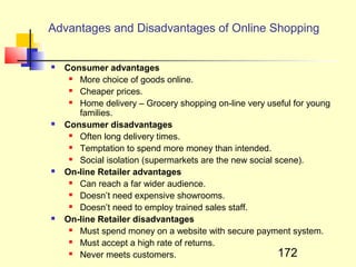 Advantages and Disadvantages of Online Shopping


   Consumer advantages
      More choice of goods online.
      Cheaper prices.
      Home delivery – Grocery shopping on-line very useful for young
       families.
   Consumer disadvantages
      Often long delivery times.
      Temptation to spend more money than intended.
      Social isolation (supermarkets are the new social scene).
   On-line Retailer advantages
      Can reach a far wider audience.
      Doesn’t need expensive showrooms.
      Doesn’t need to employ trained sales staff.
   On-line Retailer disadvantages
      Must spend money on a website with secure payment system.
      Must accept a high rate of returns.
      Never meets customers.                             172
 