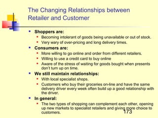 The Changing Relationships between
Retailer and Customer
   Shoppers are:
       Becoming intolerant of goods being unavailable or out of stock.
       Very wary of over-pricing and long delivery times.
   Consumers are:
       More willing to go online and order from different retailers.
       Willing to use a credit card to buy online
       Aware of the stress of waiting for goods bought when presents
        don’t turn up on time.
   We still maintain relationships:
       With local specialist shops.
       Customers who buy their groceries on-line and have the same
        delivery driver every week often build up a good relationship with
        the driver.
   In general:
       The two types of shopping can complement each other, opening
        up new markets to specialist retailers and giving more choice to
        customers.                                      173
 
