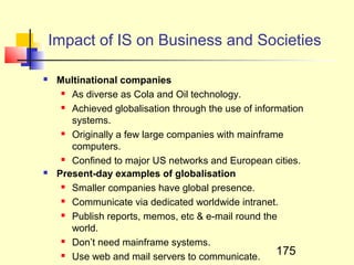 Impact of IS on Business and Societies

    Multinational companies
       As diverse as Cola and Oil technology.

       Achieved globalisation through the use of information

        systems.
       Originally a few large companies with mainframe

        computers.
       Confined to major US networks and European cities.

    Present-day examples of globalisation
       Smaller companies have global presence.

       Communicate via dedicated worldwide intranet.

       Publish reports, memos, etc & e-mail round the

        world.
       Don’t need mainframe systems.

       Use web and mail servers to communicate.       175
 