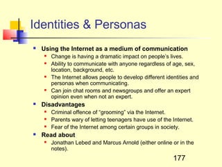 Identities & Personas
   Using the Internet as a medium of communication
       Change is having a dramatic impact on people’s lives.
       Ability to communicate with anyone regardless of age, sex,
        location, background, etc.
       The Internet allows people to develop different identities and
        personas when communicating.
       Can join chat rooms and newsgroups and offer an expert
        opinion even when not an expert.
   Disadvantages
       Criminal offence of “grooming” via the Internet.
       Parents wary of letting teenagers have use of the Internet.
       Fear of the Internet among certain groups in society.
   Read about
       Jonathan Lebed and Marcus Arnold (either online or in the
        notes).
                                                           177
 