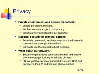 Privacy
   Private communications across the Internet
       Should be secure and safe.
       We feel we have a right to this privacy.
       Websites we visit should be our business.
   National security or criminal actions
       Terrorists use e-mail, mobile phones and the Internet to
        communicate amongst themselves.
       Criminals use the Internet to host websites.
   What about our privacy?
       Security organisations can scan all e-mail and mobile
        phone messages looking for tell-tale phrases.
       FBI caught thousands of paedophiles across USA and
        Europe via their IP address and phone number.

                                                          178
 