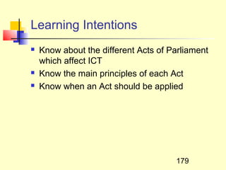 Learning Intentions
   Know about the different Acts of Parliament
    which affect ICT
   Know the main principles of each Act
   Know when an Act should be applied




                                      179
 