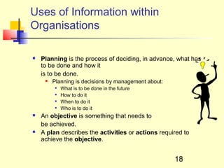 Uses of Information within
Organisations

   Planning is the process of deciding, in advance, what has
    to be done and how it
    is to be done.
        Planning is decisions by management about:
            What is to be done in the future
            How to do it
            When to do it
            Who is to do it
   An objective is something that needs to
    be achieved.
   A plan describes the activities or actions required to
    achieve the objective.


                                                      18
 