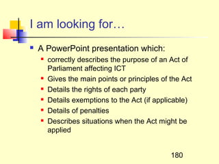 I am looking for…
   A PowerPoint presentation which:
       correctly describes the purpose of an Act of
        Parliament affecting ICT
       Gives the main points or principles of the Act
       Details the rights of each party
       Details exemptions to the Act (if applicable)
       Details of penalties
       Describes situations when the Act might be
        applied


                                               180
 