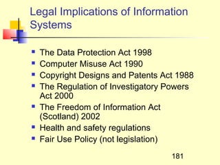 Legal Implications of Information
Systems

   The Data Protection Act 1998
   Computer Misuse Act 1990
   Copyright Designs and Patents Act 1988
   The Regulation of Investigatory Powers
    Act 2000
   The Freedom of Information Act
    (Scotland) 2002
   Health and safety regulations
   Fair Use Policy (not legislation)
                                    181
 