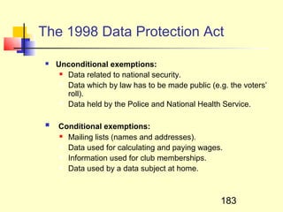 The 1998 Data Protection Act

    Unconditional exemptions:
       Data related to national security.

       Data which by law has to be made public (e.g. the voters’

        roll).
       Data held by the Police and National Health Service.




    Conditional exemptions:
      Mailing lists (names and addresses).

      Data used for calculating and paying wages.

      Information used for club memberships.

      Data used by a data subject at home.




                                                   183
 