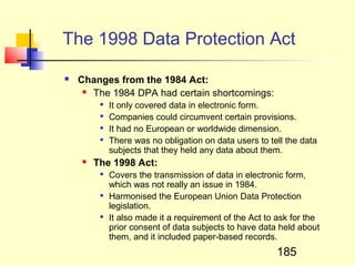The 1998 Data Protection Act

   Changes from the 1984 Act:
      The 1984 DPA had certain shortcomings:

            It only covered data in electronic form.
            Companies could circumvent certain provisions.
            It had no European or worldwide dimension.
            There was no obligation on data users to tell the data
             subjects that they held any data about them.
       The 1998 Act:
            Covers the transmission of data in electronic form,
             which was not really an issue in 1984.
            Harmonised the European Union Data Protection
             legislation.
            It also made it a requirement of the Act to ask for the
             prior consent of data subjects to have data held about
             them, and it included paper-based records.
                                                        185
 