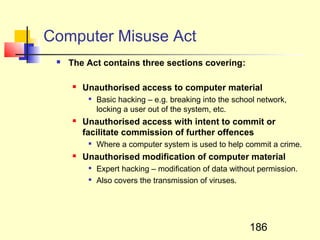 Computer Misuse Act
    The Act contains three sections covering:

        Unauthorised access to computer material
             Basic hacking – e.g. breaking into the school network,
              locking a user out of the system, etc.
        Unauthorised access with intent to commit or
         facilitate commission of further offences
             Where a computer system is used to help commit a crime.
        Unauthorised modification of computer material
             Expert hacking – modification of data without permission.
             Also covers the transmission of viruses.




                                                         186
 