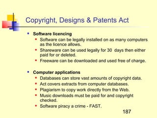 Copyright, Designs & Patents Act
   Software licencing
      Software can be legally installed on as many computers

       as the licence allows.
      Shareware can be used legally for 30 days then either

       paid for or deleted.
      Freeware can be downloaded and used free of charge.



   Computer applications
      Databases can store vast amounts of copyright data.

      Act covers extracts from computer databases.

      Plagiarism to copy work directly from the Web.

      Music downloads must be paid for and copyright

       checked.
      Software piracy a crime - FAST.

                                                187
 