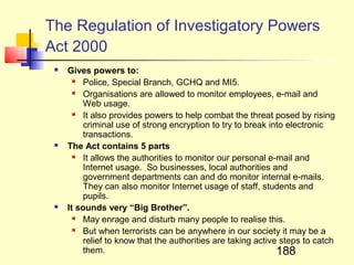 The Regulation of Investigatory Powers
Act 2000
    Gives powers to:
         Police, Special Branch, GCHQ and MI5.
         Organisations are allowed to monitor employees, e-mail and
          Web usage.
         It also provides powers to help combat the threat posed by rising
          criminal use of strong encryption to try to break into electronic
          transactions.
    The Act contains 5 parts
         It allows the authorities to monitor our personal e-mail and
          Internet usage. So businesses, local authorities and
          government departments can and do monitor internal e-mails.
          They can also monitor Internet usage of staff, students and
          pupils.
    It sounds very “Big Brother”.
         May enrage and disturb many people to realise this.
         But when terrorists can be anywhere in our society it may be a
          relief to know that the authorities are taking active steps to catch
          them.                                                188
 