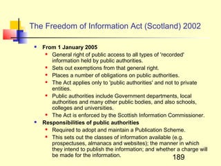 The Freedom of Information Act (Scotland) 2002

    From 1 January 2005
       General right of public access to all types of 'recorded'
        information held by public authorities.
       Sets out exemptions from that general right.
       Places a number of obligations on public authorities.
       The Act applies only to 'public authorities' and not to private
        entities.
       Public authorities include Government departments, local
        authorities and many other public bodies, and also schools,
        colleges and universities.
       The Act is enforced by the Scottish Information Commissioner.
    Responsibilities of public authorities
       Required to adopt and maintain a Publication Scheme.
       This sets out the classes of information available (e.g.
        prospectuses, almanacs and websites); the manner in which
        they intend to publish the information; and whether a charge will
        be made for the information.                        189
 