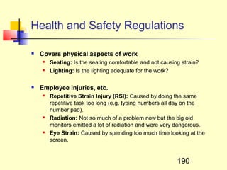 Health and Safety Regulations

   Covers physical aspects of work
       Seating: Is the seating comfortable and not causing strain?
       Lighting: Is the lighting adequate for the work?

   Employee injuries, etc.
       Repetitive Strain Injury (RSI): Caused by doing the same
        repetitive task too long (e.g. typing numbers all day on the
        number pad).
       Radiation: Not so much of a problem now but the big old
        monitors emitted a lot of radiation and were very dangerous.
       Eye Strain: Caused by spending too much time looking at the
        screen.


                                                          190
 