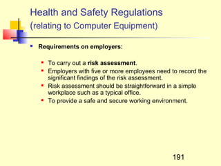 Health and Safety Regulations
(relating to Computer Equipment)
   Requirements on employers:

       To carry out a risk assessment.
       Employers with five or more employees need to record the
        significant findings of the risk assessment.
       Risk assessment should be straightforward in a simple
        workplace such as a typical office.
       To provide a safe and secure working environment.




                                                   191
 
