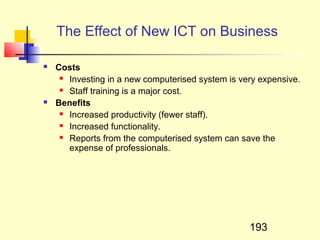 The Effect of New ICT on Business

   Costs
      Investing in a new computerised system is very expensive.

      Staff training is a major cost.

   Benefits
      Increased productivity (fewer staff).

      Increased functionality.

      Reports from the computerised system can save the

       expense of professionals.




                                                   193
 