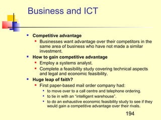 Business and ICT

   Competitive advantage
      Businesses want advantage over their competitors in the

       same area of business who have not made a similar
       investment.
   How to gain competitive advantage
      Employ a systems analyst.

      Complete a feasibility study covering technical aspects

       and legal and economic feasibility.
   Huge leap of faith?
      First paper-based mail order company had:

           to move over to a call centre and telephone ordering.
           to tie in with an “intelligent warehouse”.
           to do an exhaustive economic feasibility study to see if they
            would gain a competitive advantage over their rivals.

                                                         194
 