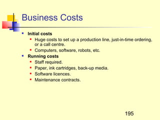 Business Costs
   Initial costs
      Huge costs to set up a production line, just-in-time ordering,

        or a call centre.
      Computers, software, robots, etc.

   Running costs
      Staff required.

      Paper, ink cartridges, back-up media.

      Software licences.

      Maintenance contracts.




                                                      195
 
