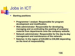 Jobs in ICT
   Starting positions

       Programmer / analyst: Responsible for program
        development and modification.
       Web administrator: Responsible for developing,
        managing and co-ordinating the posting of company
        material from departments onto the company website.
       Network administrator: Responsible for the day-to-day
        management and maintenance of the network.
       Salaries: In the region of £20,000 to £30,000 depending
        on the level of responsibility.




                                                  196
 