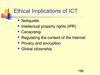 Ethical Implications of ICT
    Netiquette
    Intellectual property rights (IPR)
    Censorship
    Regulating the content of the Internet
    Privacy and encryption
    Global citizenship




                                      198
 
