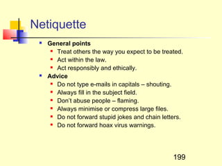 Netiquette
    General points
       Treat others the way you expect to be treated.

       Act within the law.

       Act responsibly and ethically.

    Advice
       Do not type e-mails in capitals – shouting.

       Always fill in the subject field.

       Don’t abuse people – flaming.

       Always minimise or compress large files.

       Do not forward stupid jokes and chain letters.

       Do not forward hoax virus warnings.




                                                  199
 
