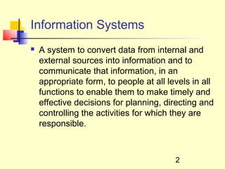 Information Systems
   A system to convert data from internal and
    external sources into information and to
    communicate that information, in an
    appropriate form, to people at all levels in all
    functions to enable them to make timely and
    effective decisions for planning, directing and
    controlling the activities for which they are
    responsible.



                                         2
 