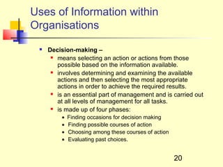 Uses of Information within
Organisations
    Decision-making –
       means selecting an action or actions from those

        possible based on the information available.
       involves determining and examining the available

        actions and then selecting the most appropriate
        actions in order to achieve the required results.
       is an essential part of management and is carried out

        at all levels of management for all tasks.
       is made up of four phases:

          •   Finding occasions for decision making
          •   Finding possible courses of action
          •   Choosing among these courses of action
          •   Evaluating past choices.


                                                       20
 